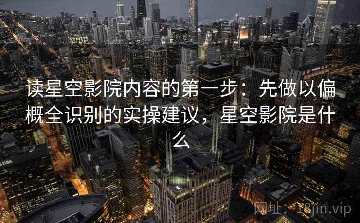 读星空影院内容的第一步：先做以偏概全识别的实操建议，星空影院是什么