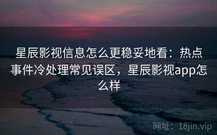 星辰影视信息怎么更稳妥地看：热点事件冷处理常见误区，星辰影视app怎么样