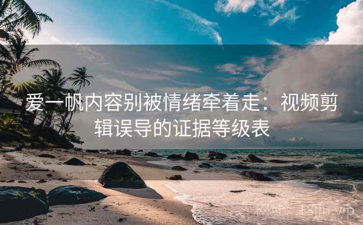 爱一帆内容别被情绪牵着走：视频剪辑误导的证据等级表