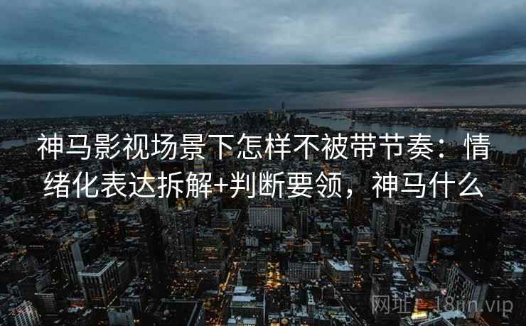 神马影视场景下怎样不被带节奏：情绪化表达拆解+判断要领，神马什么