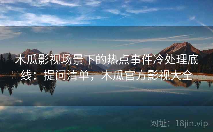 木瓜影视场景下的热点事件冷处理底线：提问清单，木瓜官方影视大全