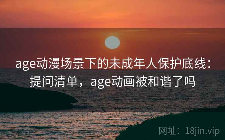 age动漫场景下的未成年人保护底线：提问清单，age动画被和谐了吗