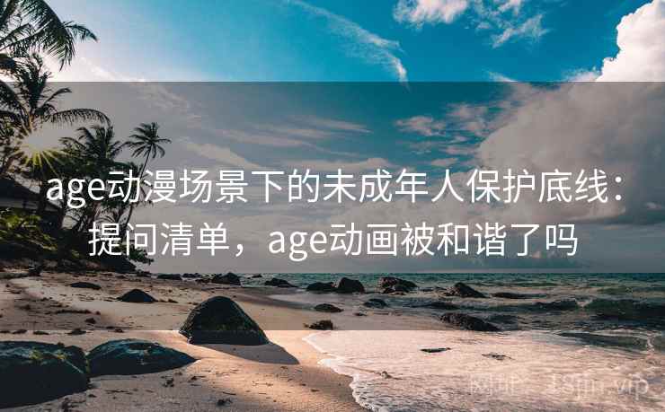 age动漫场景下的未成年人保护底线：提问清单，age动画被和谐了吗