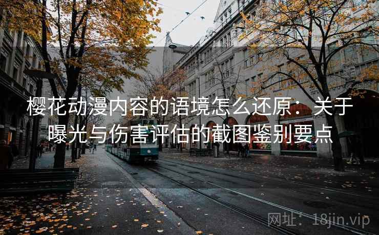 樱花动漫内容的语境怎么还原：关于曝光与伤害评估的截图鉴别要点