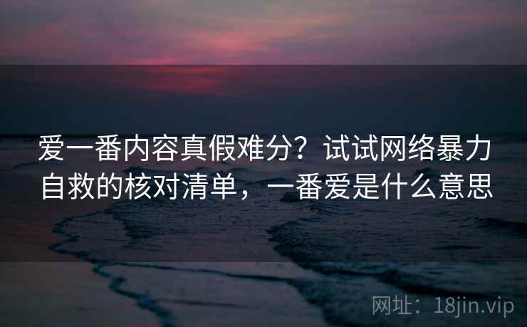 爱一番内容真假难分？试试网络暴力自救的核对清单，一番爱是什么意思