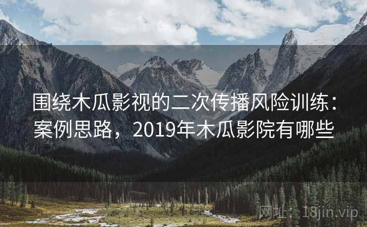 围绕木瓜影视的二次传播风险训练：案例思路，2019年木瓜影院有哪些