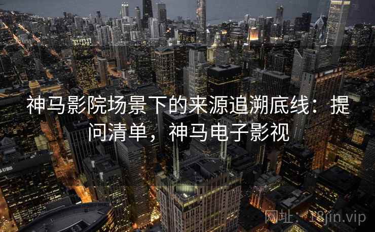 神马影院场景下的来源追溯底线：提问清单，神马电子影视