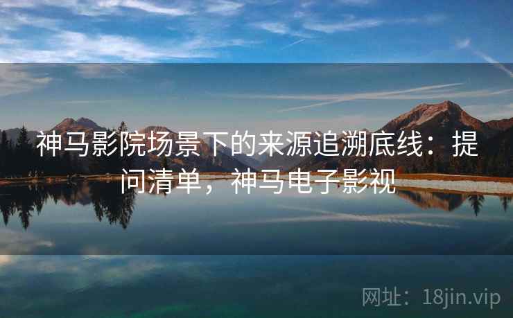 神马影院场景下的来源追溯底线：提问清单，神马电子影视