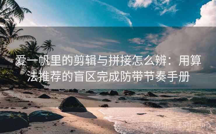 爱一帆里的剪辑与拼接怎么辨：用算法推荐的盲区完成防带节奏手册