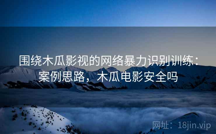 围绕木瓜影视的网络暴力识别训练：案例思路，木瓜电影安全吗