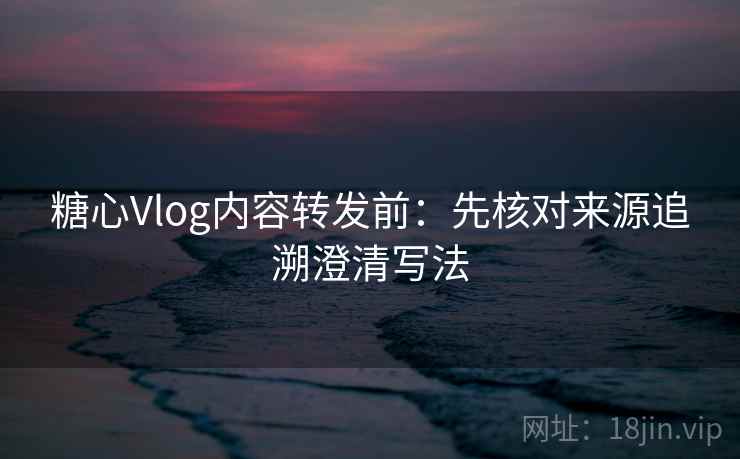 糖心Vlog内容转发前：先核对来源追溯澄清写法