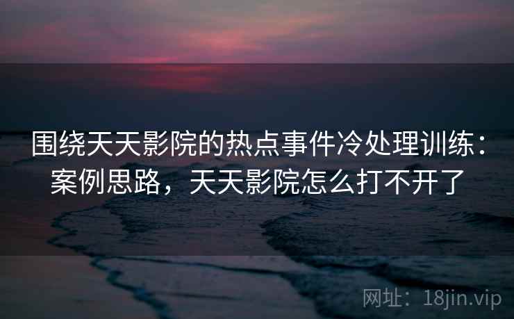 围绕天天影院的热点事件冷处理训练：案例思路，天天影院怎么打不开了