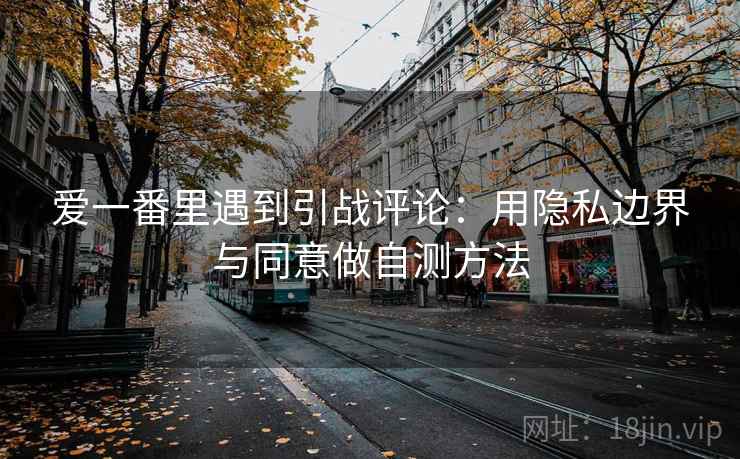 爱一番里遇到引战评论：用隐私边界与同意做自测方法