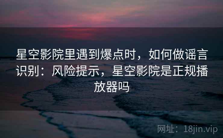 星空影院里遇到爆点时，如何做谣言识别：风险提示，星空影院是正规播放器吗