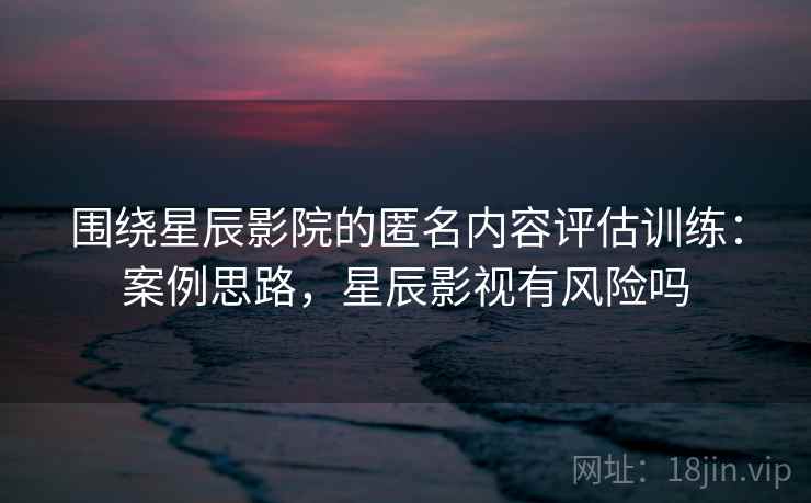 围绕星辰影院的匿名内容评估训练：案例思路，星辰影视有风险吗