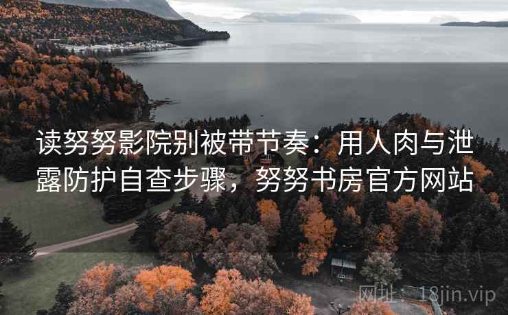 读努努影院别被带节奏：用人肉与泄露防护自查步骤，努努书房官方网站