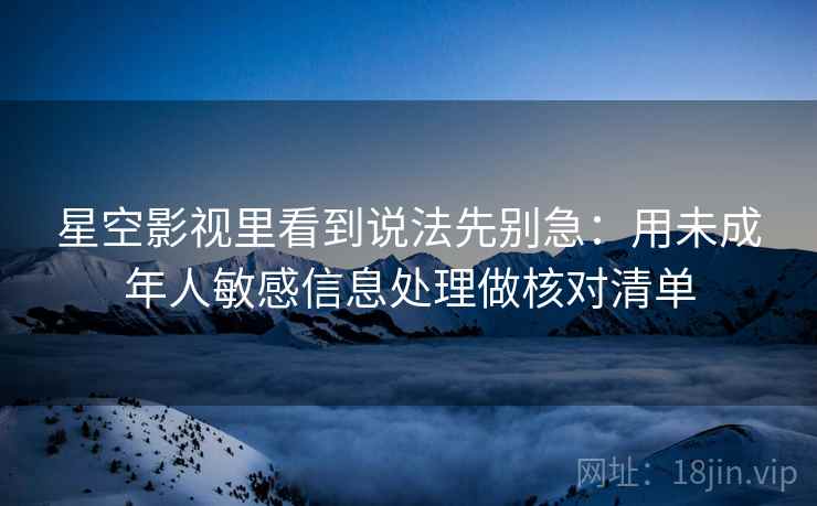星空影视里看到说法先别急：用未成年人敏感信息处理做核对清单