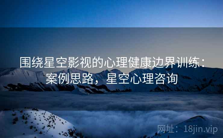 围绕星空影视的心理健康边界训练：案例思路，星空心理咨询
