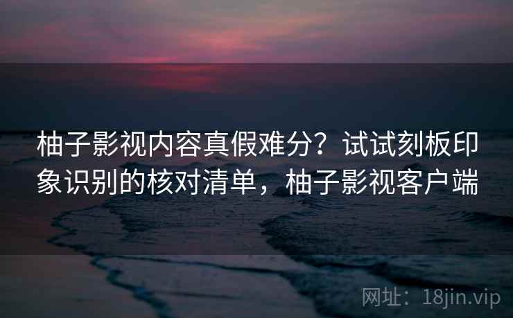 柚子影视内容真假难分？试试刻板印象识别的核对清单，柚子影视客户端