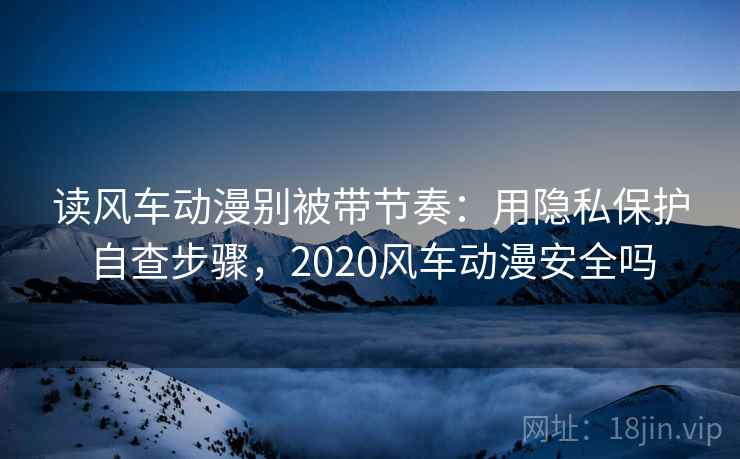 读风车动漫别被带节奏：用隐私保护自查步骤，2020风车动漫安全吗
