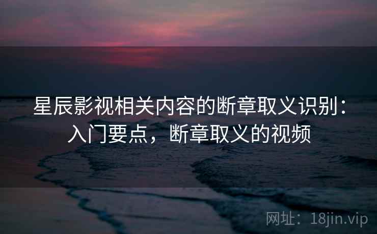 星辰影视相关内容的断章取义识别:入门要点,断章取义的视频 星辰影视相关内容的断章取义识别:入门要点,断章取义的视频