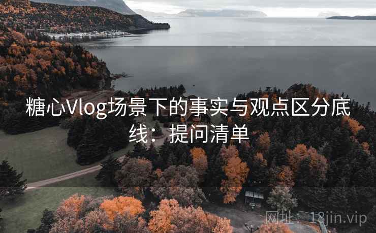 糖心Vlog场景下的事实与观点区分底线:提问清单 糖心Vlog场景下的事实与观点区分底线:提问清单