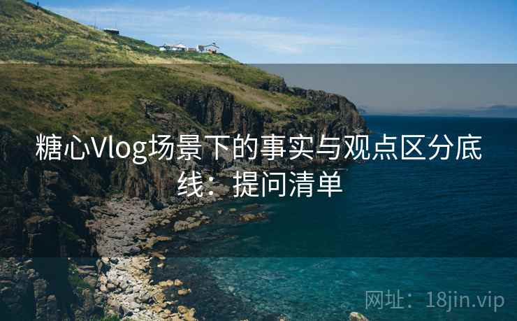 糖心Vlog场景下的事实与观点区分底线:提问清单 糖心Vlog场景下的事实与观点区分底线:提问清单