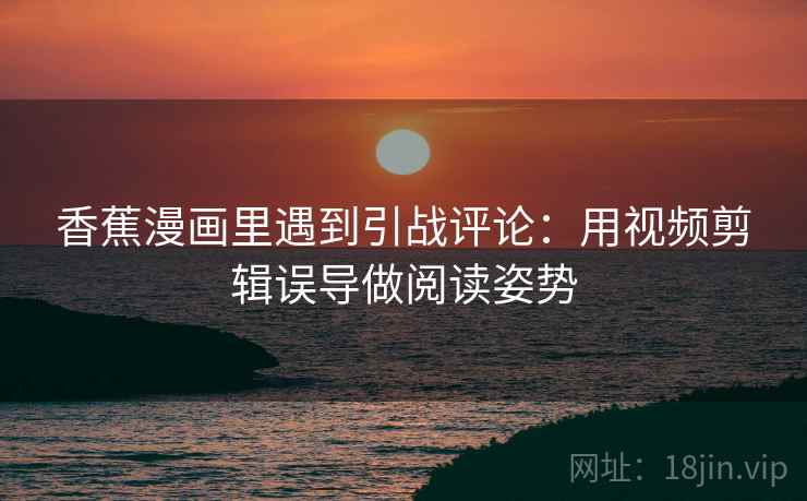 香蕉漫画里遇到引战评论:用视频剪辑误导做阅读姿势 香蕉漫画里遇到引战评论:用视频剪辑误导做阅读姿势