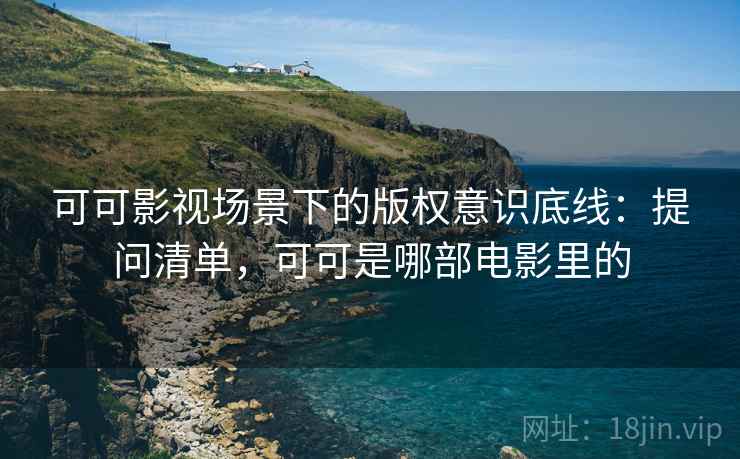 可可影视场景下的版权意识底线:提问清单,可可是哪部电影里的 可可影视场景下的版权意识底线:提问清单,可可是哪部电影里的