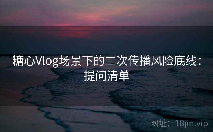 糖心Vlog场景下的二次传播风险底线:提问清单 糖心Vlog场景下的二次传播风险底线:提问清单