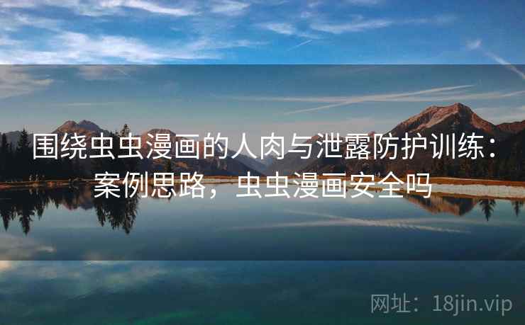 围绕虫虫漫画的人肉与泄露防护训练:案例思路,虫虫漫画安全吗 围绕虫虫漫画的人肉与泄露防护训练:案例思路,虫虫漫画安全吗