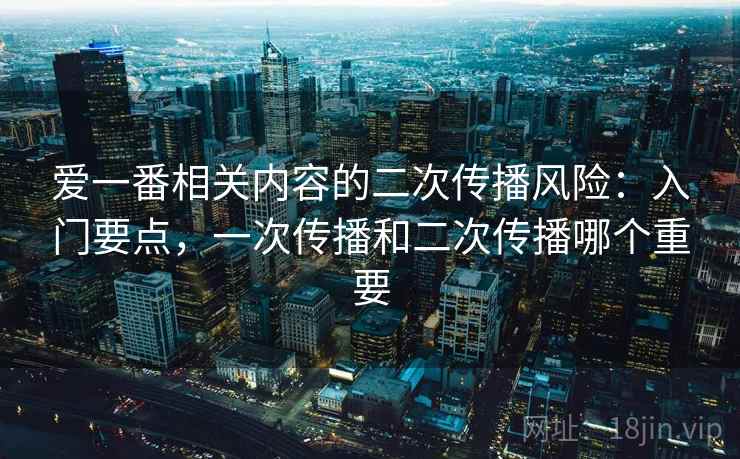 爱一番相关内容的二次传播风险：入门要点，一次传播和二次传播哪个重要