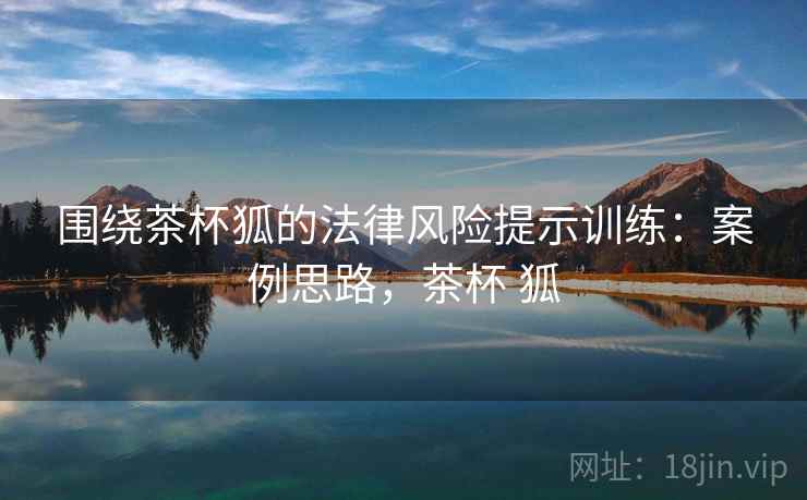 围绕茶杯狐的法律风险提示训练:案例思路,茶杯 狐 围绕茶杯狐的法律风险提示训练:案例思路,茶杯 狐