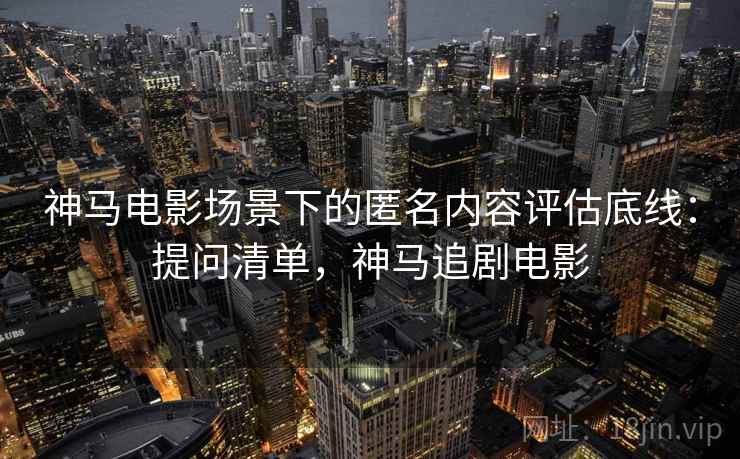 神马电影场景下的匿名内容评估底线:提问清单,神马追剧电影 神马电影场景下的匿名内容评估底线:提问清单,神马追剧电影