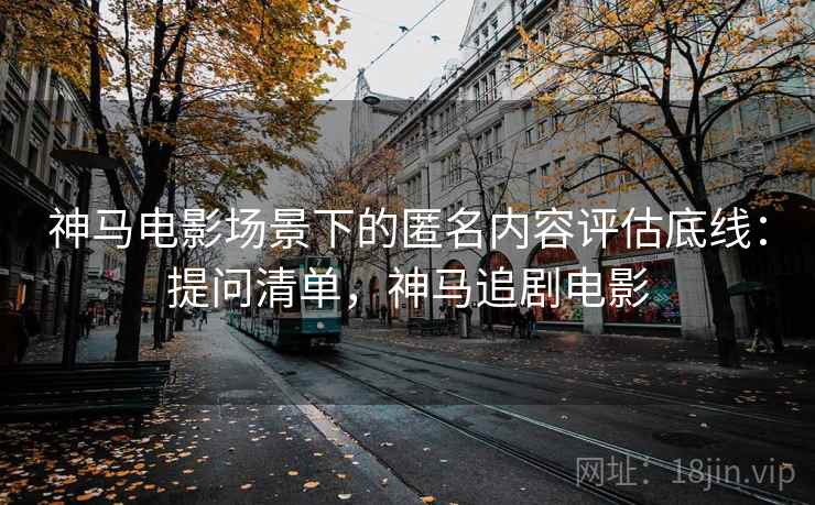 神马电影场景下的匿名内容评估底线:提问清单,神马追剧电影 神马电影场景下的匿名内容评估底线:提问清单,神马追剧电影