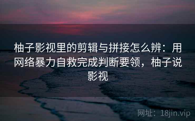 柚子影视里的剪辑与拼接怎么辨：用网络暴力自救完成判断要领，柚子说影视