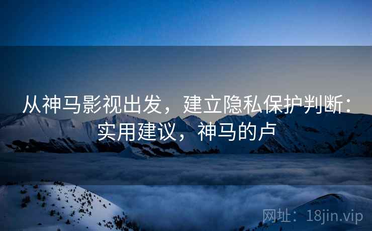 从神马影视出发,建立隐私保护判断:实用建议,神马的卢 从神马影视出发,建立隐私保护判断:实用建议,神马的卢