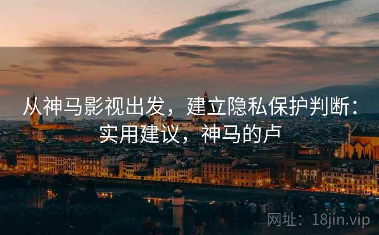 从神马影视出发,建立隐私保护判断:实用建议,神马的卢 从神马影视出发,建立隐私保护判断:实用建议,神马的卢