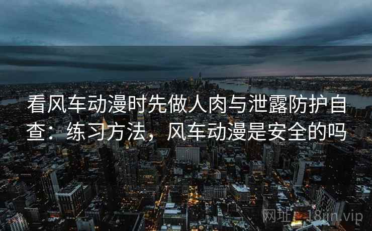 看风车动漫时先做人肉与泄露防护自查:练习方法,风车动漫是安全的吗 看风车动漫时先做人肉与泄露防护自查:练习方法,风车动漫是安全的吗