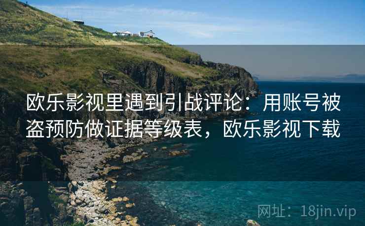 欧乐影视里遇到引战评论:用账号被盗预防做证据等级表,欧乐影视下载 欧乐影视里遇到引战评论:用账号被盗预防做证据等级表,欧乐影视下载