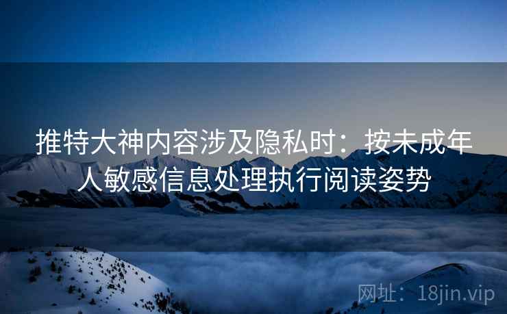 推特大神内容涉及隐私时：按未成年人敏感信息处理执行阅读姿势