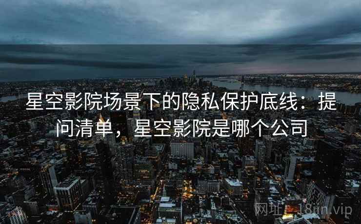 星空影院场景下的隐私保护底线:提问清单,星空影院是哪个公司 星空影院场景下的隐私保护底线:提问清单,星空影院是哪个公司