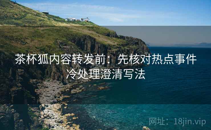 茶杯狐内容转发前:先核对热点事件冷处理澄清写法 茶杯狐内容转发前:先核对热点事件冷处理澄清写法