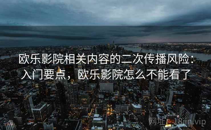 欧乐影院相关内容的二次传播风险:入门要点,欧乐影院怎么不能看了 欧乐影院相关内容的二次传播风险:入门要点,欧乐影院怎么不能看了
