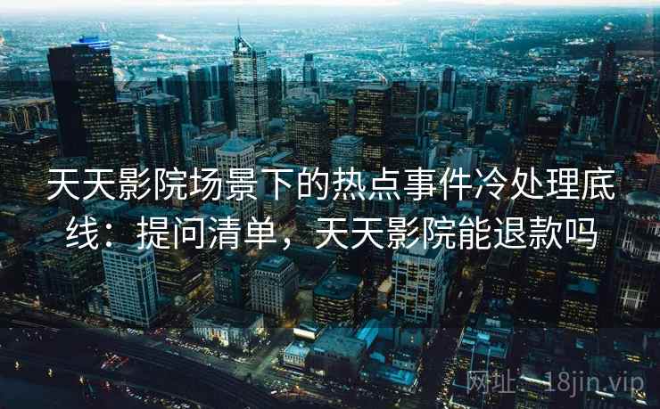 天天影院场景下的热点事件冷处理底线:提问清单,天天影院能退款吗 天天影院场景下的热点事件冷处理底线:提问清单,天天影院能退款吗