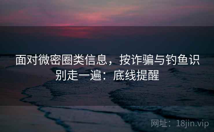 面对微密圈类信息,按诈骗与钓鱼识别走一遍:底线提醒 面对微密圈类信息,按诈骗与钓鱼识别走一遍:底线提醒