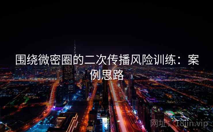 围绕微密圈的二次传播风险训练：案例思路