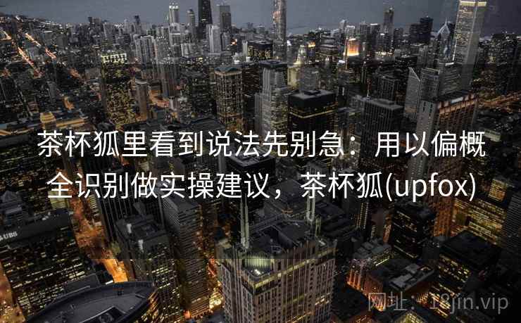 茶杯狐里看到说法先别急:用以偏概全识别做实操建议,茶杯狐(upfox) 茶杯狐里看到说法先别急:用以偏概全识别做实操建议,茶杯狐(upfox)