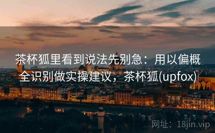 茶杯狐里看到说法先别急:用以偏概全识别做实操建议,茶杯狐(upfox) 茶杯狐里看到说法先别急:用以偏概全识别做实操建议,茶杯狐(upfox)