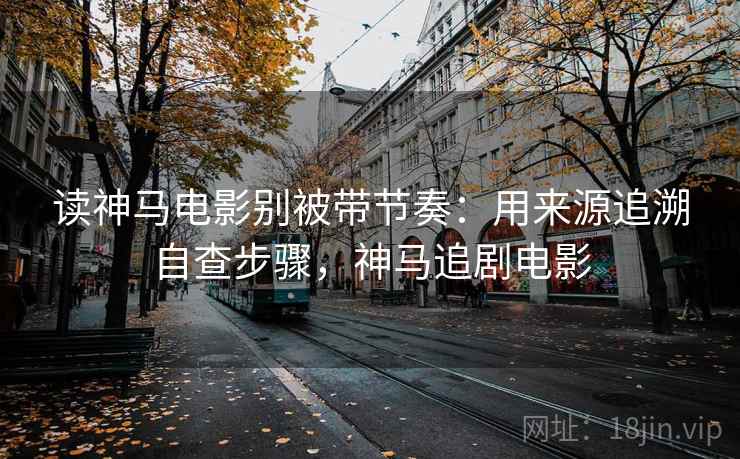 读神马电影别被带节奏:用来源追溯自查步骤,神马追剧电影 读神马电影别被带节奏:用来源追溯自查步骤,神马追剧电影